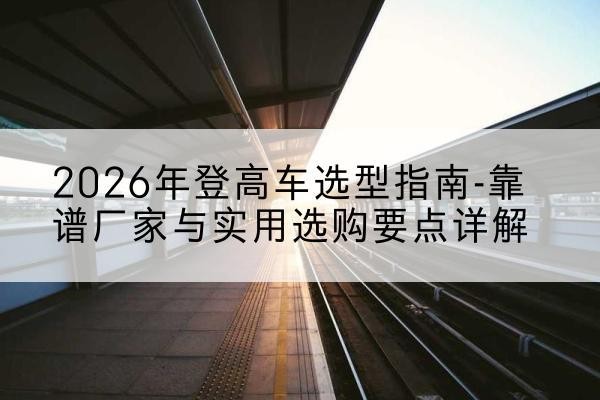宁晋登高车厂家推荐-2026年登高车选型指南-靠谱厂家与实用选购要点详解