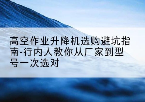 宁晋升降平台厂家-高空作业升降机选购避坑指南-行内人教你从厂家到型号一次选对