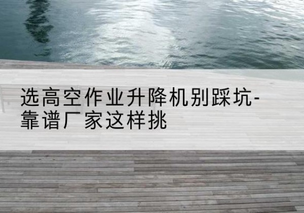 宁晋剪叉式升降机厂家-选高空作业升降机别踩坑-靠谱厂家这样挑
