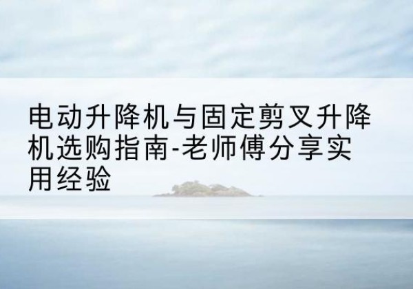 宁晋电动升降机怎么选-电动升降机与固定剪叉升降机选购指南-老师傅分享实用经验