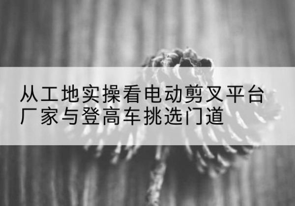宁晋电动剪叉升降平台厂家-从工地实操看电动剪叉平台厂家与登高车挑选门道
